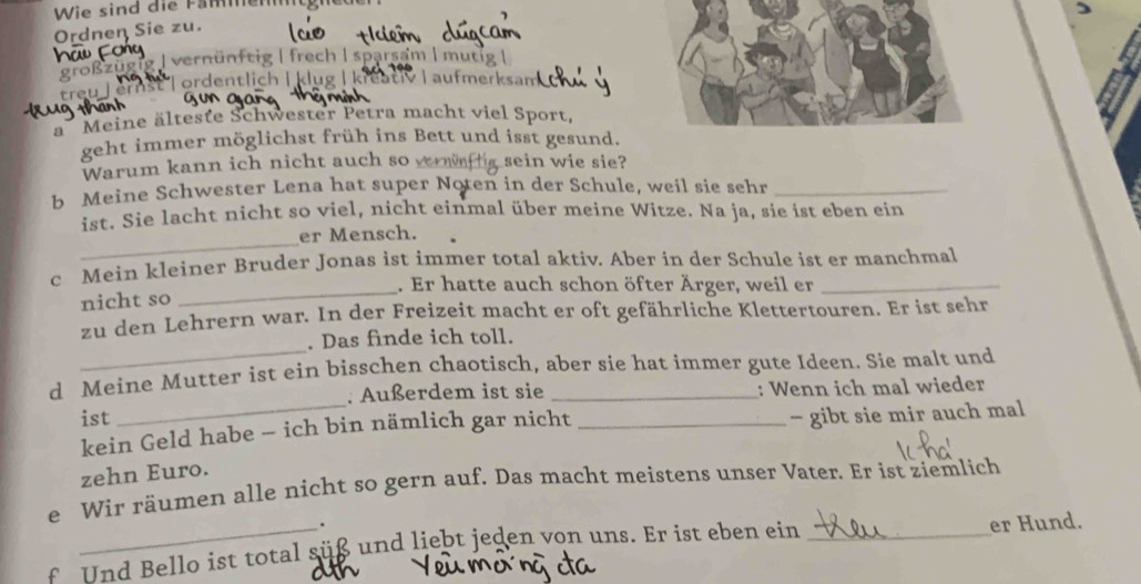 Wie sind die Fähentgned
Ordnen Sie zu.
Szügig | vernünftig | frech | sparsam | mutig |
ist | ordentlich | klug | kreat V aufmerksam
ä Meine älteste Schwester Petra macht viel Sport,
geht immer möglichst früh ins Bett und isst gesund.
Warum kann ich nicht auch so vern g sein wie sie?
b Meine Schwester Lena hat super Noten in der Schule, weil sie sehr_
ist. Sie lacht nicht so viel, nicht einmal über meine Witze. Na ja, sie ist eben ein
_
er Mensch.
c Mein kleiner Bruder Jonas ist immer total aktiv. Aber in der Schule ist er manchmal
_. Er hatte auch schon öfter Ärger, weil er
nicht so
_
zu den Lehrern war. In der Freizeit macht er oft gefährliche Klettertouren. Er ist sehr
. Das finde ich toll.
d Meine Mutter ist ein bisschen chaotisch, aber sie hat immer gute Ideen. Sie malt und
. Außerdem ist sie
ist __: Wenn ich mal wieder
kein Geld habe - ich bin nämlich gar nicht - gibt sie mir auch mal
zehn Euro.
e Wir räumen alle nicht so gern auf. Das macht meistens unser Vater. Er ist ziemlich
.
f Und Bello ist total süß und liebt jeden von uns. Er ist eben ein _er Hund.