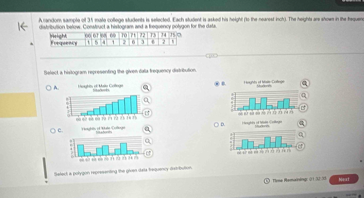 A random sample of 31 male college students is selected. Each student is asked his height (to the nearest inch). The heights are shown in the frequenc 
distribution below. Construct a histogram and a frequency polygon for the data. 
Select a histogram representing the given data frequency distribution. 
B 
A 

D 
Ca 
Q 


Select a polygon representing the given data frequency distribution. 
Time Remaining: 01:32:35 Next