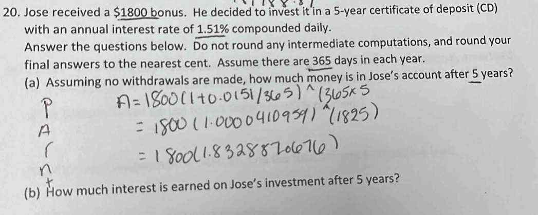 Jose received a $1800 bonus. He decided to invest it in a 5-year certificate of deposit (CD) 
with an annual interest rate of 1.51% compounded daily. 
Answer the questions below. Do not round any intermediate computations, and round your 
final answers to the nearest cent. Assume there are 365 days in each year. 
(a) Assuming no withdrawals are made, how much money is in Jose’s account after 5 years? 
(b) How much interest is earned on Jose’s investment after 5 years?