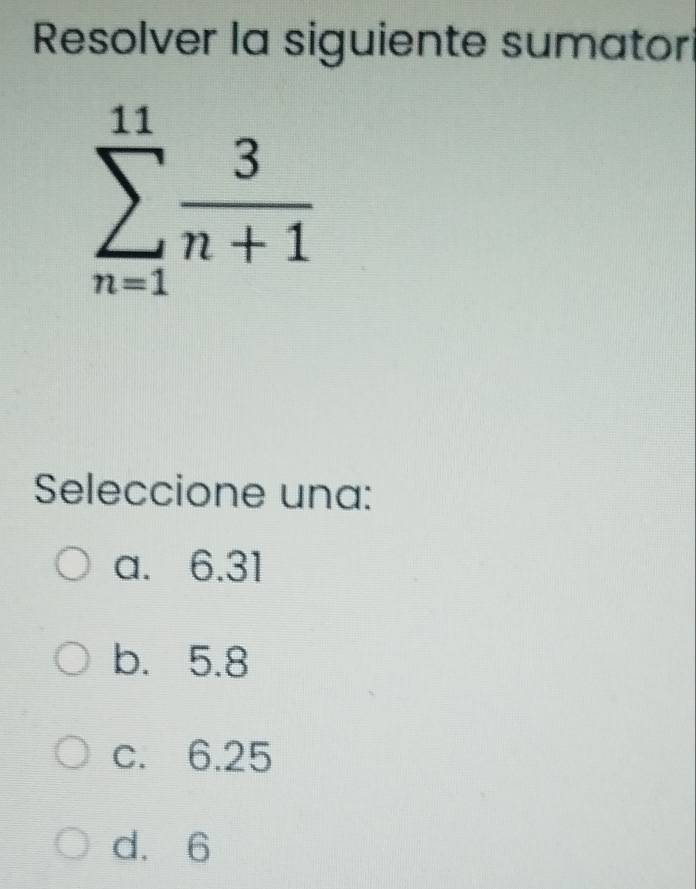 Resolver la siguiente sumatori
sumlimits _(n=1)^(11) 3/n+1 
Seleccione una:
a. 6.31
b. 5.8
c. 6.25
d. 6