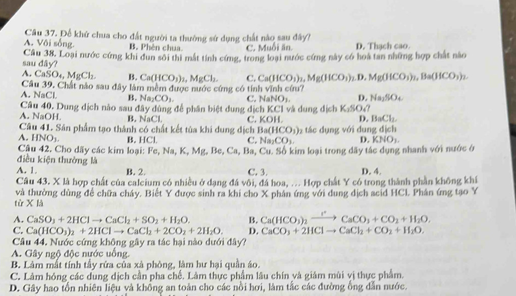 Để khứ chua cho đất người ta thường sứ dụng chất nào sau đây?
A. Vôi sống. B. Phèn chua. C. Muối ăn. D. Thạch cao.
Câu 38. Loại nước cứng khi dun sôi thì mất tính cứng, trong loại nước cứng này có hoa tan những hợp chất nào
sau đây?
A. CaSO_4,MgCl_2. B. Ca(HCO_3)_2,MgCl_2. C. Ca(HCO_3)_2,Mg(HCO_3) D. Mg(HCO_3)_2,Ba(HCO_3)_2.
Câu 39. Chất nảo sau đây làm mềm được nước cứng có tính vĩnh cứu?
A. NaCl. B. Na_2CO_3.
C. NaNO_3, D. Na_2SO_4.
Câu 40. Dung dịch nảo sau đây dùng đề phân biệt dung dịch KCl và dung dịch K_2SO_4?
A. NaOH. B. NaCl. C. KOH. D. BaCl_2,
Câu 41. Sản phẩm tạo thành có chất kết tủa khi dung dịch Ba(HCO_3) tác dụng với dung dịch
A. HNO_3. KNO_3,
B. HCl. C. Na_2CO_3. D.
Câu 42. Cho dãy các kim loại: F Fe,Na,K,Mg,Be,Ca,Ba,Cu. -  Số kim loại trong dãy tác dụng nhanh với nước ở
điều kiện thường là
A. 1. B. 2. C. 3. D. 4.
Câu 43. X là hợp chất của calcium có nhiều ở dạng đá vôi, đá hoa, . Hợp chất Y có trong thành phần không khí
và thường dùng đề chữa cháy. Biết Y được sinh ra khi cho X phân ứng với dung dịch acid HCL Phân ứng tạo Y
từ XIA
A. CaSO_3+2HClto CaCl_2+SO_2+H_2O. B. Ca(HCO_3)_2xrightarrow I^(circ +C)CaCO_3+CO_2+H_2O,
C. Ca(HCO_3)_2+2HClto CaCl_2+2CO_2+2H_2O. D. CaCO_3+2HClto CaCl_2+CO_2+H_2O,
Câu 44. Nước cứng không gây ra tác hại nào dưới đây?
A. Gây ngộ độc nước uống.
B. Làm mất tính tầy rửa của xà phòng, làm hư hại quần áo.
C. Làm hóng các dung dịch cần pha chế. Làm thực phẩm lâu chín và giảm mùi vị thực phẩm.
D. Gây hao tổn nhiên liệu và không an toàn cho các nồi hơi, làm tắc các đường ống dẫn nước.