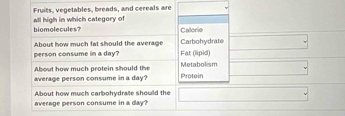 Fruits, vegetables, breads, and cereals are 
all high in which category of 
biomolecules? Calorie 
About how much fat should the average Carbohydrate 
person consume in a day? Fat (lipid) 
About how much protein should the Metabolism 
average person consume in a day? Protein 
About how much carbohydrate should the 
average person consume in a day?