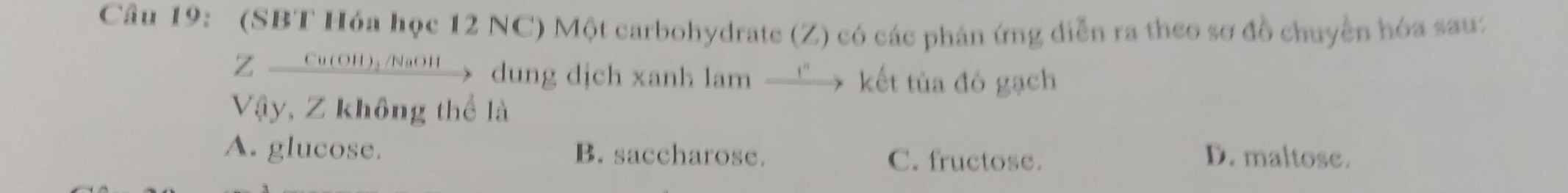 (SBT Hóa học 12 NC) Một carbohydrate (Z) có các phản ứng diễn ra theo sơ đồ chuyển hóa sau:
Z — Cu(OH)₂ /NaOH→> dung dịch xanh lam —”> kết tủa đô gạch
Vậy, Z không thể là
A. glucose. B. saccharose. C. fructose. D. maltose.
