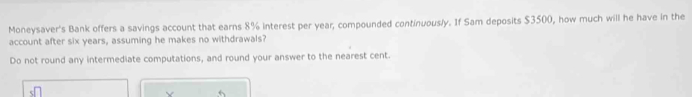 Moneysaver's Bank offers a savings account that earns 8% interest per year, compounded continuously. If Sam deposits $3500, how much will he have in the 
account after six years, assuming he makes no withdrawals? 
Do not round any intermediate computations, and round your answer to the nearest cent.