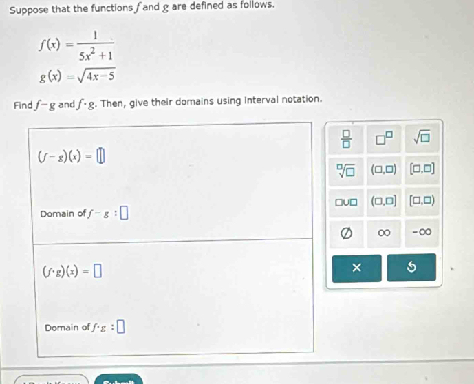 Suppose that the functions f and g are defined as follows.
f(x)= 1/5x^2+1 
g(x)=sqrt(4x-5)
Find f-g and f· g. Then, give their domains using interval notation.
 □ /□   □^(□) sqrt(□ )
sqrt[□](□ ) (□ ,□ ) [□ ,□ ]
(□ ,□ ] [□ ,□ )
∞ -∞
×
4+4+1=18+1