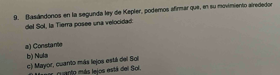 Basándonos en la segunda ley de Kepler, podemos afirmar que, en su movimiento alrededor
del Sol, la Tierra posee una velocidad:
a) Constante
b) Nula
c) Mayor, cuanto más lejos está del Sol
or cuanto más lejos está del Sol.