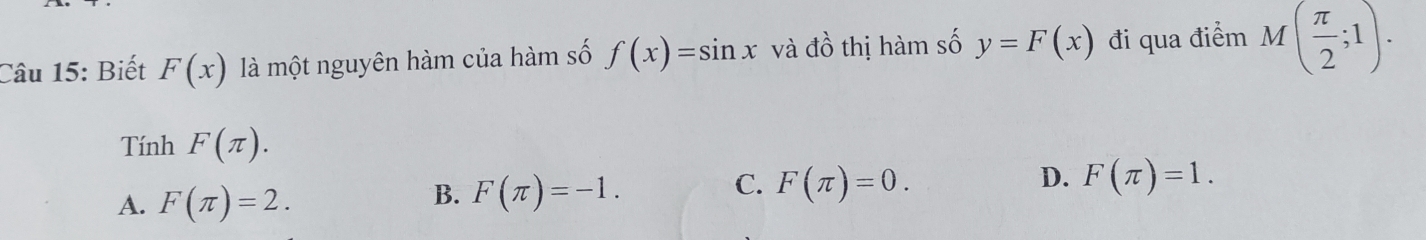 Biết F(x) là một nguyên hàm của hàm số f(x)=sin x và đồ thị hàm số y=F(x) đi qua điểm M( π /2 ;1). 
Tính F(π ).
D.
A. F(π )=2.
C.
B. F(π )=-1. F(π )=0. F(π )=1.