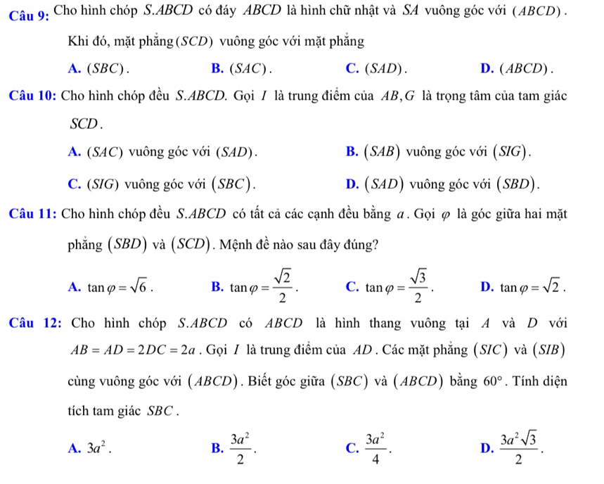 Cho hình chóp S. ABCD có đáy ABCD là hình chữ nhật và SA vuông góc với (ABCD).
Khi đó, mặt phẳng (SCD) vuông góc với mặt phẳng
A. (SBC) . B. (SAC) . C. (SAD) . D. ( ABCD) .
Câu 10: Cho hình chóp đều S. ABCD. Gọi / là trung điểm của AB,G là trọng tâm của tam giác
SCD .
A. (SAC) vuông góc với (SAD). B. (SAB) vuông góc với (SIG).
C. (SIG) vuông góc với (SBC). D. (SAD) vuông góc với (SBD).
Câu 11: Cho hình chóp đều S. ABCD có tất cả các cạnh đều bằng α. Gọi φ là góc giữa hai mặt
phẳng (SBD) và (SCD). Mệnh đề nào sau đây đúng?
A. tan varphi =sqrt(6). B. tan varphi = sqrt(2)/2 . C. tan varphi = sqrt(3)/2 . D. tan varphi =sqrt(2). 
Câu 12: Cho hình chóp S. ABCD có ABCD là hình thang vuông tại A và D với
AB=AD=2DC=2a. Gọi I là trung điểm của AD. Các mặt phẳng (SIC) và (SIB)
cùng vuông góc với (ABCD). Biết góc giữa (SBC) và (ABCD) bằng 60°. Tính diện
tích tam giác SBC .
A. 3a^2. B.  3a^2/2 . C.  3a^2/4 . D.  3a^2sqrt(3)/2 .