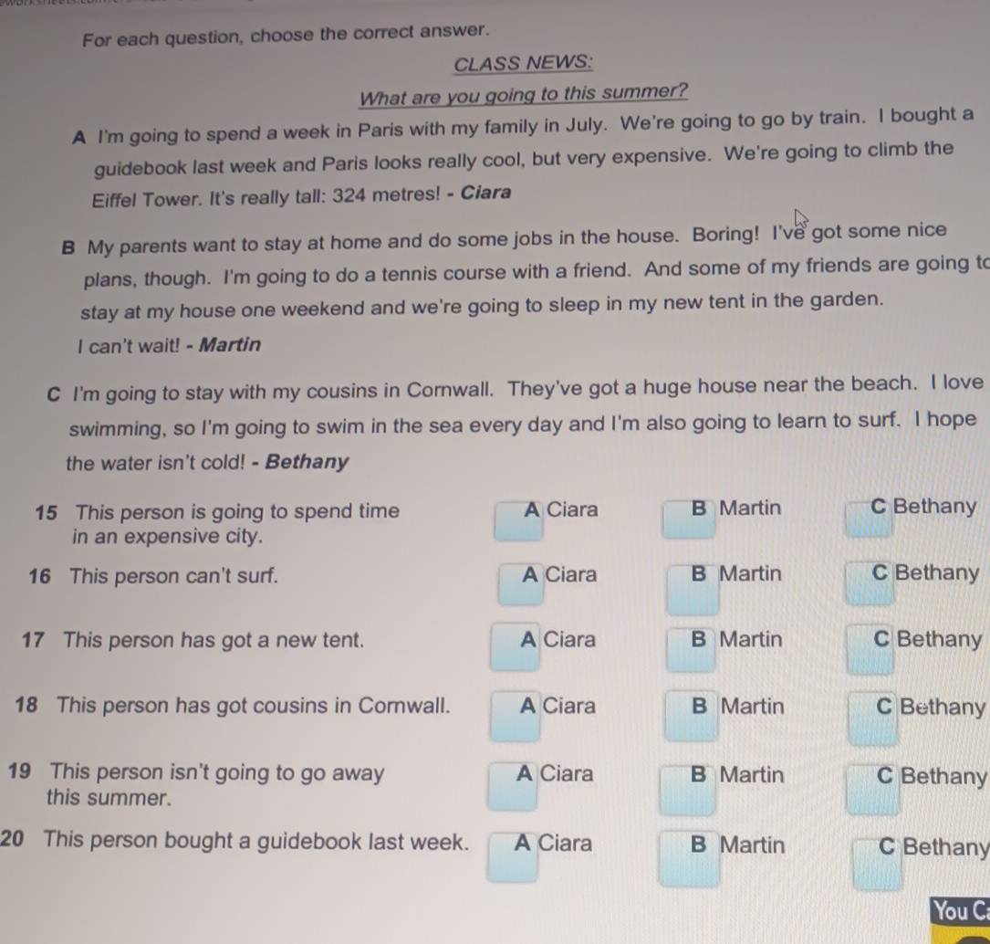 For each question, choose the correct answer.
CLASS NEWS:
What are you going to this summer?
A I'm going to spend a week in Paris with my family in July. We're going to go by train. I bought a
guidebook last week and Paris looks really cool, but very expensive. We're going to climb the
Eiffel Tower. It's really tall: 324 metres! - Ciara
B My parents want to stay at home and do some jobs in the house. Boring! I've got some nice
plans, though. I'm going to do a tennis course with a friend. And some of my friends are going to
stay at my house one weekend and we're going to sleep in my new tent in the garden.
I can't wait! - Martin
C I'm going to stay with my cousins in Cornwall. They've got a huge house near the beach. I love
swimming, so I'm going to swim in the sea every day and I'm also going to learn to surf. I hope
the water isn't cold! - Bethany
15 This person is going to spend time A Ciara B Martin C Bethany
in an expensive city.
16 This person can't surf. A Ciara B Martin C Bethany
17 This person has got a new tent. A Ciara B Martin C Bethany
18 This person has got cousins in Cornwall. A Ciara B Martin C Bethany
19 This person isn't going to go away A Ciara B Martin C Bethany
this summer.
20 This person bought a guidebook last week. A Ciara B Martin C Bethany
You C