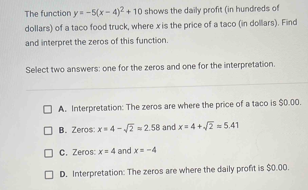 The function y=-5(x-4)^2+10 shows the daily profit (in hundreds of
dollars) of a taco food truck, where xis the price of a taco (in dollars). Find
and interpret the zeros of this function.
Select two answers: one for the zeros and one for the interpretation.
A. Interpretation: The zeros are where the price of a taco is $0.00.
B. Zeros: x=4-sqrt(2)approx 2.58 and x=4+sqrt(2)approx 5.41
C. Zeros: x=4 and x=-4
D. Interpretation: The zeros are where the daily profit is $0.00.