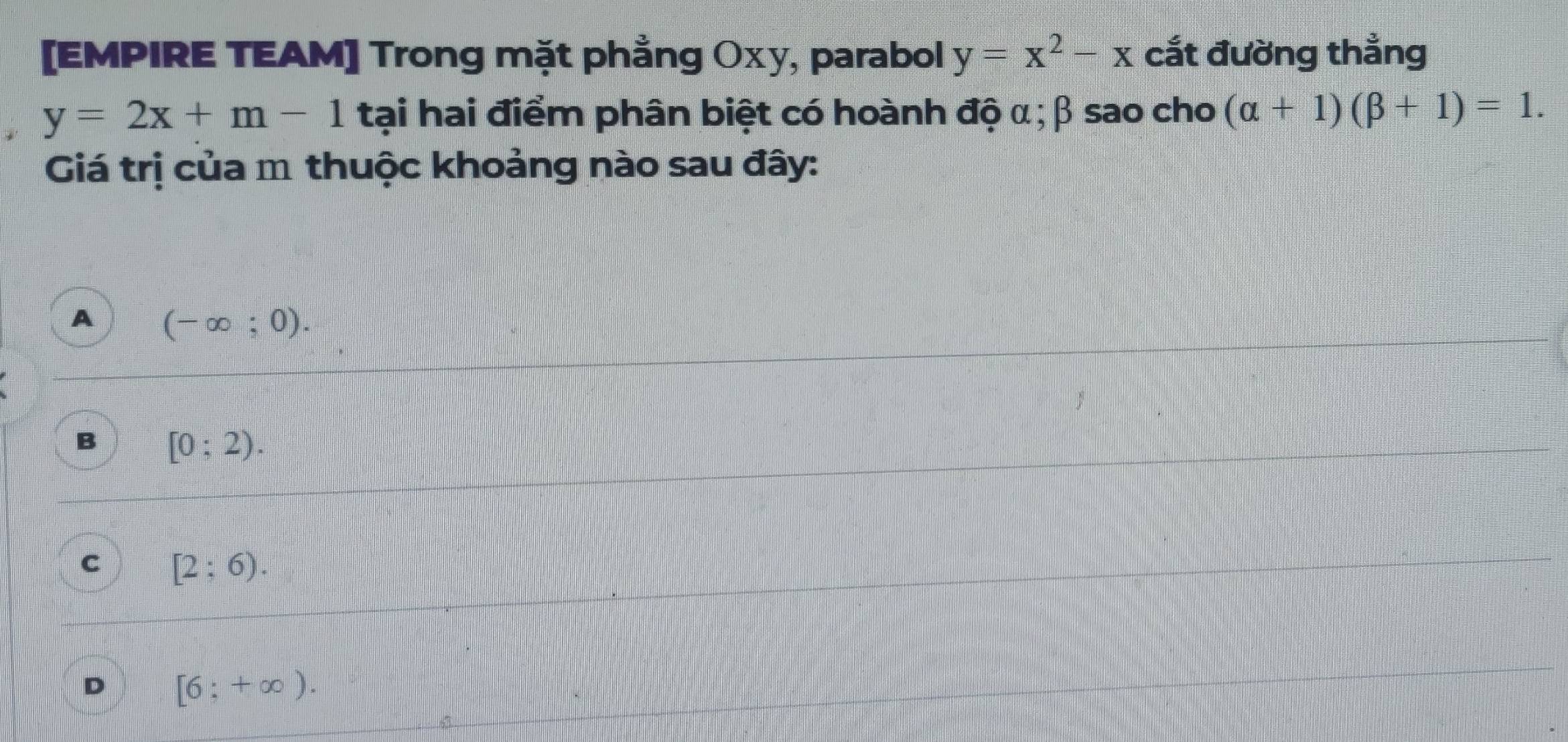 [EMPIRE TEAM] Trong mặt phẳng Oxy, parabol y=x^2-x cắt đường thẳng
y=2x+m-1 tại hai điểm phân biệt có hoành độ α; β sao cho (alpha +1)(beta +1)=1. 
Giá trị của m thuộc khoảng nào sau đây:
A (-∈fty ;0).
B [0;2).
C [2;6).
D [6;+∈fty ).