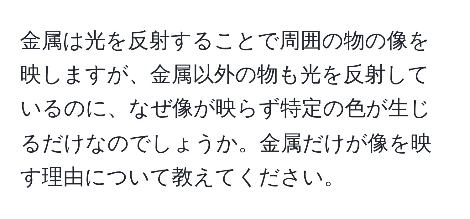 金属は光を反射することで周囲の物の像を映しますが、金属以外の物も光を反射しているのに、なぜ像が映らず特定の色が生じるだけなのでしょうか。金属だけが像を映す理由について教えてください。