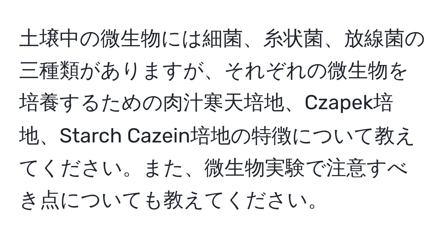 土壌中の微生物には細菌、糸状菌、放線菌の三種類がありますが、それぞれの微生物を培養するための肉汁寒天培地、Czapek培地、Starch Cazein培地の特徴について教えてください。また、微生物実験で注意すべき点についても教えてください。