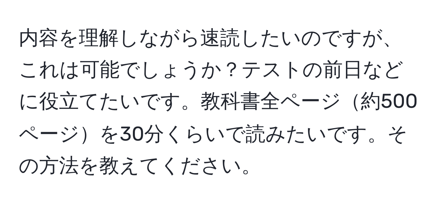 内容を理解しながら速読したいのですが、これは可能でしょうか？テストの前日などに役立てたいです。教科書全ページ約500ページを30分くらいで読みたいです。その方法を教えてください。