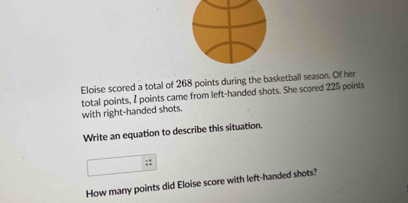 Eloise scored a total of 268 points during the basketball season. Of her 
total points, I points came from left-handed shots. She scored 225 points 
with right-handed shots. 
Write an equation to describe this situation. 
How many points did Eloise score with left-handed shots?