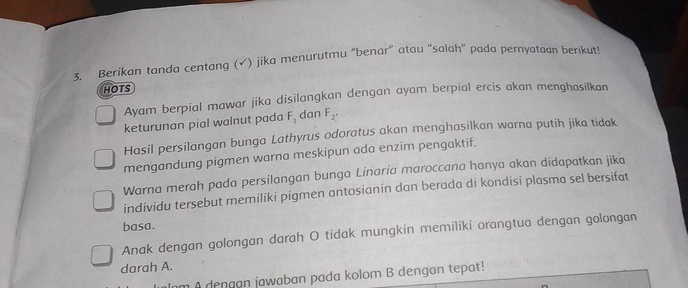 Berikan tanda centang (√) jíka menurutmu “benar” atau “salah” pada pernyataan berikut! 
HOTS 
Ayam berpial mawar jika disilangkan dengan ayam berpial ercis akan menghasilkan 
keturunan pial walnut pada F_1 dan F_2. 
Hasil persilangan bunga Lathyrus odoratus akan menghasilkan warna putíh jíka tídak 
mengandung pigmen warna meskipun ada enzim pengaktif. 
Warna merah pada persilangan bunga Linaria maroccana hanya akan didapatkan jika 
individu tersebut memiliki pigmen antosianín dan berada di kondisi plasma sel bersifat 
basa. 
Anak dengan golongan darah O tidak mungkin memiliki orangtua dengan golongan 
darah A. 
m A dengan jawaban pada kolom B dengan tepat!