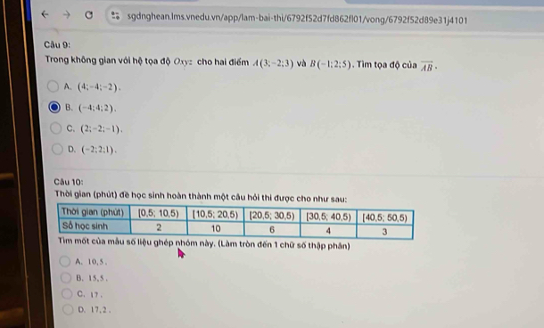 Trong không gian với hộ tọa độ Oxyz cho hai điểm A(3;-2;3) và B(-1:2:5). Tìm tọa độ của vector AB·
A. (4;-4;-2),
B. (-4;4;2).
C. (2;-2;-1).
D. (-2;2;1).
Câu 10:
Thời gian (phút) đề học sinh hoàn thành một câu hỏi thi được cho như sau:
hép nhóm này. (Làm tròn đến 1 chữ số thập phân)
A. 10, 5 .
B. 15, 5 .
C. 17 .
D. 17, 2 .