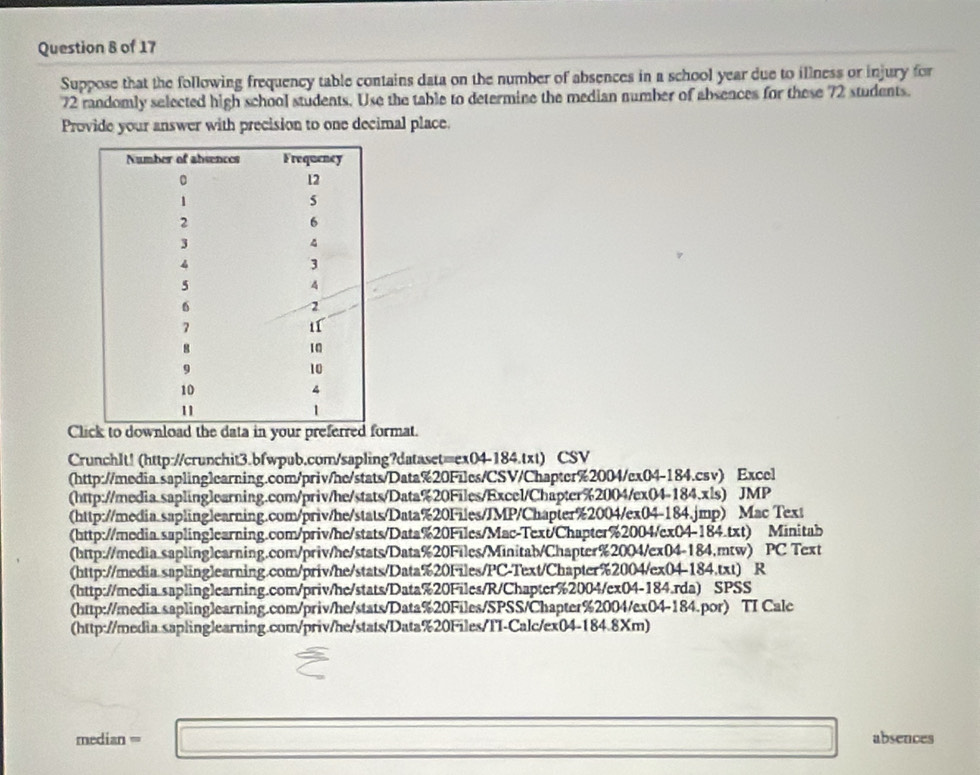 Suppose that the following frequency table contains data on the number of absences in a school year due to illness or injury for
72 randomly selected high school students. Use the table to determine the median number of absences for these 72 students.
Provide your answer with precision to one decimal place.
Clk to download the data in your preferrermat.
CrunchIt! (http://crunchit3.bfwpub.com/sapling?dataset=ex04-184.txt) CSV
(http://media.saplinglearning.com/priv/he/stats/Data%20Files/CSV/Chapter%2004/ex04-184.csv) Excel
(http://media.saplinglearning.com/priv/he/stats/Data%20Files/Excel/Chapter%2004/ex04-184.xls) JMP
(http://media.saplinglearning.com/priv/he/stats/Data%20Files/JMP/Chapter%2004/ex04-184.jmp) Mac Text
(http://media.suplinglearning.com/priv/he/stats/Data%20Files/Mac-Text/Chapter%2004/ex04-184.txt) Minitab
(http://media saplinglearning.com/priv/he/stats/Data%20Files/Minitab/Chapter%2004/ex04-184.mtw) PC Text
(http://media.saplinglearning.com/priv/he/stats/Data%20Files/PC-Text/Chapter%2004/ex04-184.txt) R
(http://media.saplinglearning.com/priv/he/stats/Data%20Files/R/Chapter%2004/ex04-184.rda) SPSS
(http://media.saplinglearning.com/priv/he/stats/Data%20Files/SPSS/Chapter%2004/ex04-184.por) TI Calc
(http://media.saplinglearning.com/priv/he/stats/Data%20Files/TI-Calc/ex04-184.8Xm)
median=□ absences