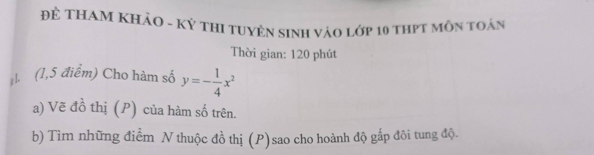 Đề THAM KHảO - Kỷ THI TUYÊN SINH Vào lớp 10 thPT MôN tOán 
Thời gian: 120 phút 
1 (1,5 điểm) Cho hàm số y=- 1/4 x^2
a) Vẽ đồ thị (P) của hàm số trên. 
b) Tìm những điểm N thuộc đồ thị (P) sao cho hoành độ gấp đôi tung độ.