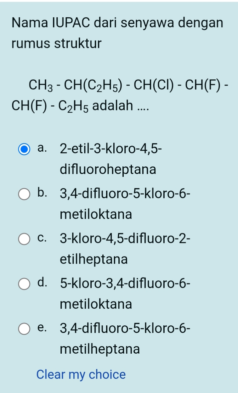 Nama IUPAC dari senyawa dengan
rumus struktur
CH_3-CH(C_2H_5)-CH(Cl)-CH(F)-
CH(F)-C_2H_5 adalah ....
a. 2 -etil -3 -kloro -4, 5 -
difluoroheptana
b. 3, 4 -difluoro -5 -kloro- 6 -
metiloktana
c. 3 -kloro -4, 5 -difluoro- 2 -
etilheptana
d. 5 -kloro -3, 4 -difluoro- 6 -
metiloktana
e. 3, 4 -difluoro -5 -kloro- 6 -
metilheptana
Clear my choice