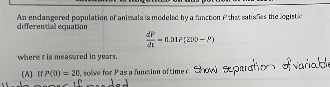 An endangered population of animals is modeled by a function P that satisfies the logistic 
differential equation
 dP/dt =0.01P(200-P)
where t is measured in years. 
(A) If P(0)=20 , solve for P as a function of time t.