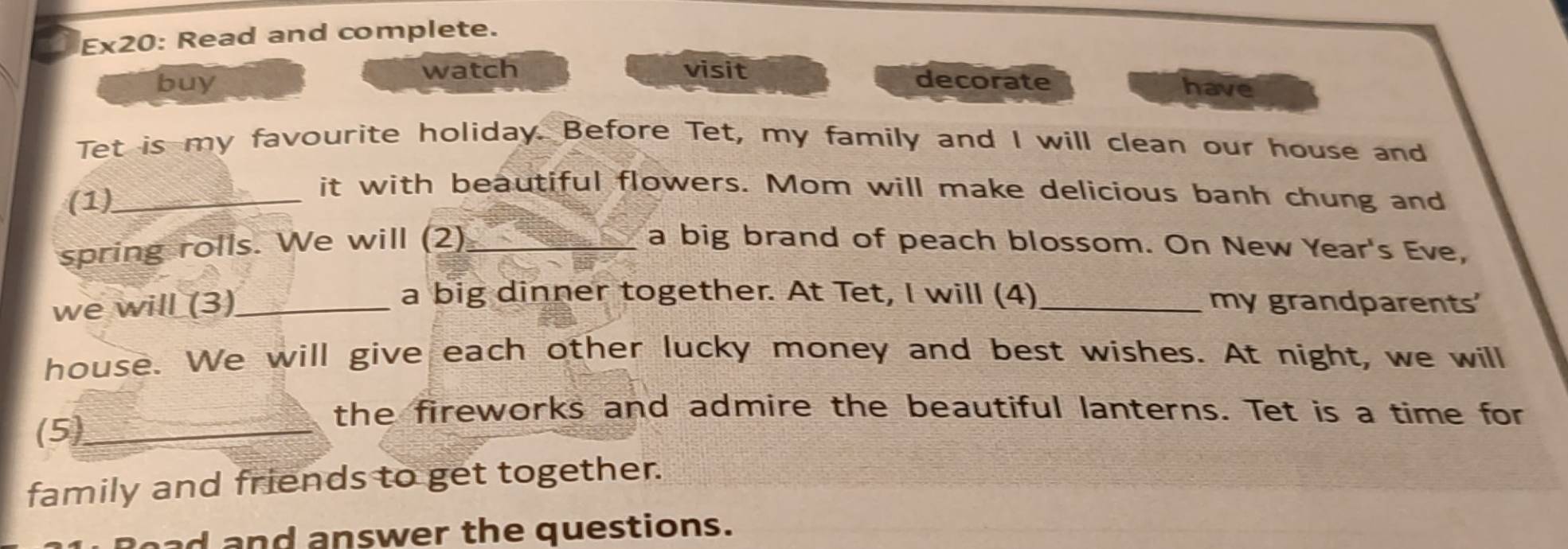 Ex20: Read and complete. 
watch visit 
buy decorate have 
Tet is my favourite holiday. Before Tet, my family and I will clean our house and 
(1)_ 
it with beautiful flowers. Mom will make delicious banh chung and 
spring rolls. We will (2)_ a big brand of peach blossom. On New Year's Eve, 
a big dinner together. At Tet, I will (4) 
we will (3)_ _my grandparents' 
house. We will give each other lucky money and best wishes. At night, we will 
(5)_ 
the fireworks and admire the beautiful lanterns. Tet is a time for 
family and friends to get together. 
oad and answer the questions.