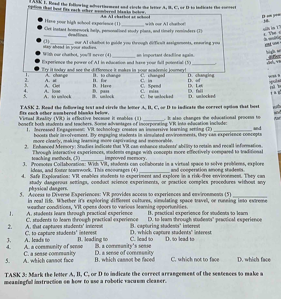 ASK 1. Read the following advertisement and circle the letter A, B, C, or D to indicate the correct
option that best fits each other numbered blanks below.
An AI chatbot at school
D on you
Have your high school experience (1)_ with our AI chatbot! 30.
Get instant homework help, personalised study plans, and timely reminders (2)
uilt in 17
_deadlines.
r The c
th multip
(3)_ our AI chatbot to guide you through difficult assignments, ensuring you ent use
stay ahead in your studies.
With our chatbot, you'll never (4)_ an important deadline again.
high an
differ
Experience the power of AI in education and have your full potential (5) _. del, va
Try it today and see the difference it makes in your academic journey!
1. A. change B. to change C. changed D. changing
was a
2. A. at B. for C. in D. of
pular
3. A. Get B. Have C. Spend D. Let
ral h
4. A. lose B. pass C. miss D. fail
r a g
5. A. to unlock B. unlock C. be unlocked D. unlocked
TASK 2. Read the following text and circle the letter A, B, C, or D to indicate the correct option that best auth
fits each other numbered blanks below. and
Virtual Reality (VR) is effective because it enables (1) _. It also changes the educational process to rtan
benefit both students and teachers. Some advantages of incorporating VR into education include:
1. Increased Engagement: VR technology creates an immersive learning setting (2) _and
boosts their involvement. By engaging students in simulated environments, they can experience concepts
more clearly, making learning more captivating and memorable.
2. Enhanced Memory: Studies indicate that VR can enhance students' ability to retain and recall information.
Through interactive experiences, students engage with concepts more effectively compared to traditional
teaching methods, (3) _improved memory.
3. Promotes Collaboration: With VR, students can collaborate in a virtual space to solve problems, explore
ideas, and foster teamwork. This encourages (4) _and cooperation among students.
4. Safe Exploration: VR enables students to experiment and explore in a risk-free environment. They can
study dangerous settings, conduct science experiments, or practice complex procedures without any
physical dangers.
5. Access to Diverse Experiences: VR provides access to experiences and environments (5)_
in real life. Whether it's exploring different cultures, simulating space travel, or running into extreme
weather conditions, VR opens doors to various learning opportunities.
1. A. students learn through practical experience B. practical experience for students to learn
C. students to learn through practical experience D. to learn through students’ practical experience
2. A. that captures students' interest B. capturing students’ interest
C. to capture students’ interest D. which capture students’ interest
3. A. leads to B. leading to C. lead to D. to lead to
4. A. a community of sense B. a community’s sense
C. a sense community D. a sense of community
5. A. which cannot face B. which cannot be faced C. which not to face D. which face
TASK 3: Mark the letter A, B, C, or D to indicate the correct arrangement of the sentences to make a
meaningful instruction on how to use a robotic vacuum cleaner.