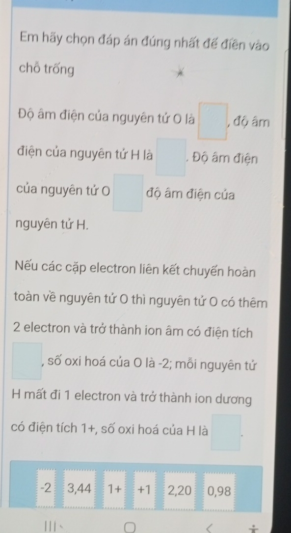 Em hãy chọn đáp án đúng nhất đế điền vào 
chỗ trống 
Độ âm điện của nguyên tử O là □ , độ âm 
điện của nguyên tứ H là □°. Độ âm điện 
của nguyên tử O □ độ âm điện của 
nguyên tứ H. 
Nếu các cặp electron liên kết chuyến hoàn 
toàn về nguyên tứ 0 thì nguyên tứ 0 có thêm
2 electron và trở thành ion âm có điện tích
□ , số oxi hoá của O là -2; mỗi nguyên tứ 
H mất đi 1 electron và trở thành ion dương 
có điện tích 1+, số oxi hoá của H là □.
-2 3,44 1+ +1 2,20 0,98
Ⅲ、 
+