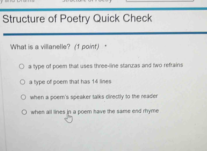 Structure of Poetry Quick Check
What is a villanelle? (1 point) *
a type of poem that uses three-line stanzas and two refrains
a type of poem that has 14 lines
when a poem's speaker talks directly to the reader
when all lines in a poem have the same end rhyme