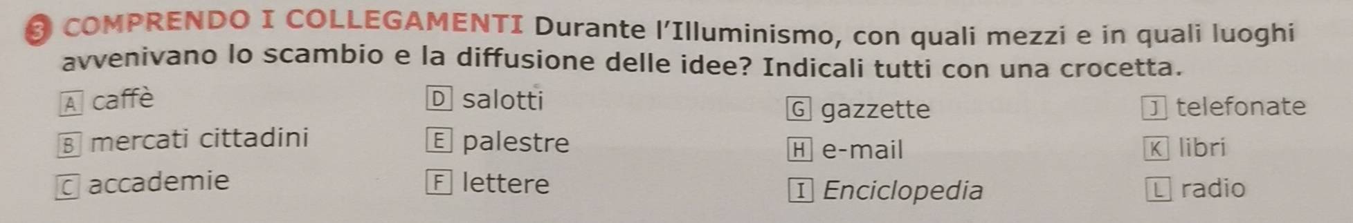 COMPRENDO I COLLEGAMENTI Durante l'Illuminismo, con quali mezzi e in quali luoghi
avvenivano lo scambio e la diffusione delle idee? Indicali tutti con una crocetta.
A caffè D salotti
G gazzette J telefonate
§ mercati cittadini E palestre
H e-mail K libri
C accademie F lettere ¹ Enciclopedia L radio