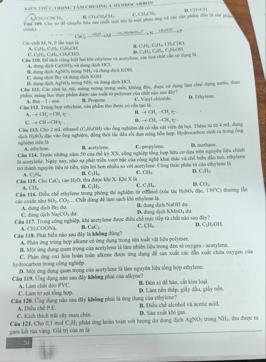 kiên thức trọng tâm chương 4. HYDROCARBON
CH_2=CHCH_3. B. CH₃CH₂CH₃. C. CH_3CH_3. D. CH≡CH.
Cân I cồ chuyển hóa sau (mỗi mũi tên là một phản ứng và các sản phẩm đều là sân phân
chính):
CaC_2xrightarrow +H_2OM _ +H_2/Pd/PbCO_3.i^0 N +H_2O/H^+ P
Các chất M, N, P lần lượt là
A. C_2H_2,C_2H_6,C_2H_5OH.
B. C_2H_2,C_2H_4,CH_3CHO
C. C_2H_2,C_2H_6, CH₃CHO,
D.
Câu 110. Để tách riêng biệt hai khí ethylene và acetylene, các hoá chất cần sử dụng là C_2H_2,C_2H_4,C_2H_5OH.
A. dung djch Ca(OH)_2 và dung dịch HCl.
B. dung djch AgNO_3 trong NH_3 và dung dịch KOH.
C. dung dịch Br₂ và dung dịch KOH.
D. dung dịch AgNO₃ trong NH_3 và dung dịch HCl.
Câu 111. Các chai lọ, túi, màng mỏng trong suốt, không độc, được sử dụng làm chai đựng nước, thực
phầm, màng bọc thực phẩm được sản xuất từ polymer của chất nào sau đây?
A. But t-1-en e. B. Propene. C. Vinyl chloride. D. Ethylene.
Câu 112. Trùng hợp ethylene, sản phẩm thu được có cấu tạo là
A. -(CH_2=CH_2)_n.
B. -(CH_2-CH_2)_n.
C. -(-CH=CH)_n.
D. -(CH_3-CH_3)_a.
Câu 113. Cho 2 mL ethanol (C_2H_5OH) vào ống nghiệm đã có sẵn vải viên đá bọt. Thêm từ từ 4 mL dung
djch H_2SO_4 đặc vào ống nghiệm, đồng thời lắc đều rồi đun nóng hỗn hợp. Hydrocarbon sinh ra trong ống
nghiệm trên là
A. ethylene. B. acetylene. C. propylene. D. methane.
Câu 114. Trước những năm 50 của thế kỷ XX, công nghiệp tổng hợp hữu cơ dựa trên nguyên liệu chính
là acetylene. Ngày nay, nhờ sự phát triển vượt bậc của công nghệ khai thác và chế biến dầu mỏ, ethylene
trở thành nguyên liệu rẻ tiền, tiện lợi hơn nhiều so với acetylene. Công thức phân tử của ethylene là
A. C_2H_4.
B. C_2H_6.
C. CH_4. D. C_2H_2.
Câu 115. Cho CaC_2 vào H_2O , thu được khí X. Khí X là
A. CH_4.
B. C_2H_2.
C. C_2H_4. D. CO_2.
Câu 116. Điều chế ethylene trong phòng thí nghiệm từ ethanol (xúc tác H_2SO_4 overline a 170°C) thường lẫn
các oxide như SO_2,CO_2... Chất dùng để làm sạch khí ethylene là
A. dung dịch Br₂ dư. B. dung dịch NaOH dư.
C. dung dịch Na_2CO_3 du. D. dung dịch KMnO₄ dư.
Câu 117. Trong công nghiệp, khí acetylene được điều chế trực tiếp từ chất nào sau đây?
A. CH_3 COONa. B. CaC_2. C. CH_4. D. C_2H_5OH.
Câu 118. Phát biểu nào sau đây là không đúng?
A. Phản ứng trùng hợp alkene có ứng dụng trong sản xuất vật liệu polymer.
B. Một ứng dụng quan trọng của acetylene là làm nhiên liệu trong đèn xỉ oxygen - acetylene.
C. Phản ứng oxi hóa hoàn toàn alkene được ứng dụng để sản xuất các dẫn xuất chứa oxygen của
hydrocarbon trong công nghiệp.
D. Một ứng dụng quan trọng của acetylene là làm nguyên liệu tổng hợp ethylene.
Câu 119. Ứng dụng nào sau đây không phải của alkyne?
A. Làm chất dẻo PVC. B. Đèn xì đề hàn, cắt kim loại.
C. Làm tơ sợi tổng hợp. D. Làm nến thắp, giấy dầu, giấy nến.
Câu 120. Ứng dụng nào sau đây không phải là ứng dụng của ethylene?
A. Điều chế P.E. B. Điều chế alcohol và acetic acid.
C. Kích thích trái cây mau chín. D. Sản xuất khí gas.
Câu 121. Cho 0,1 mol C_2H_2 phản ứng hoàn toàn với lượng dư dung dịch AgNO_3 trong NH_3 , thu được m
gam kết tủa vàng. Giá trị của m là
20