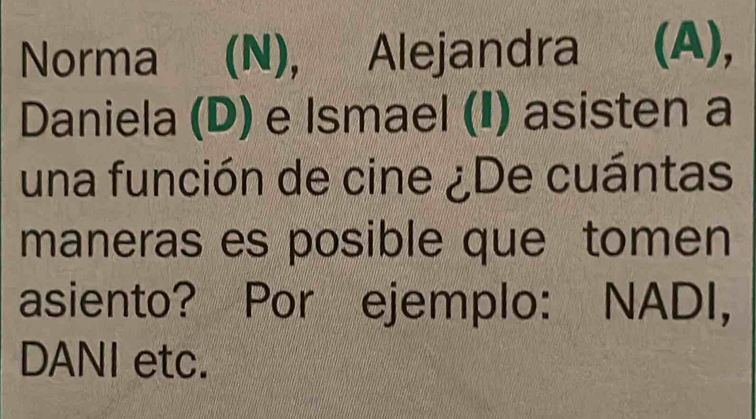 Norma ( (N), Alejandra (A), 
Daniela (D) e Ismael (I) asisten a 
una función de cine ¿De cuántas 
maneras es posible que tomen 
asiento? Por ejemplo: NADI, 
DANI etc.