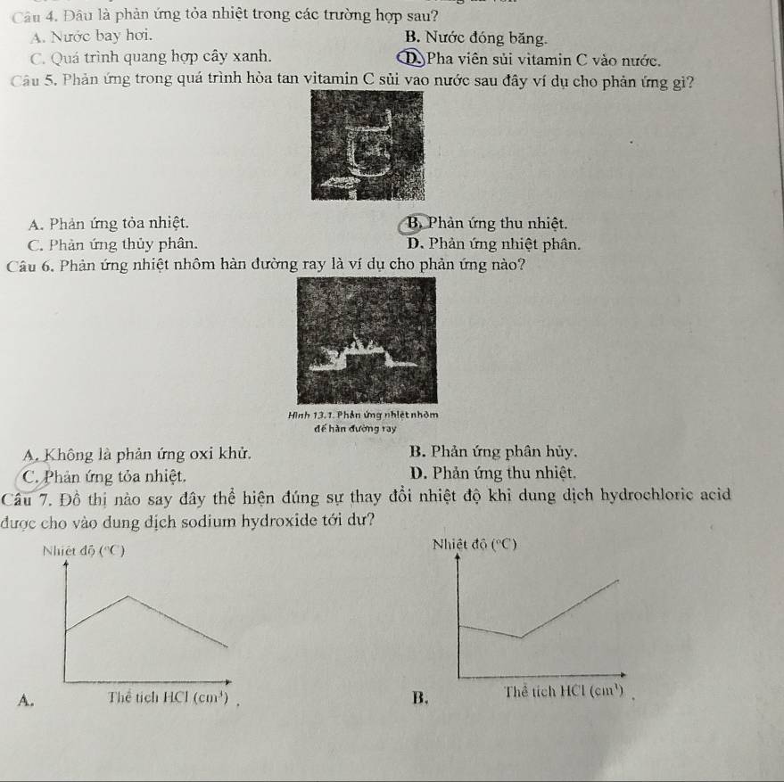 Đâu là phản ứng tỏa nhiệt trong các trường hợp sau?
A. Nước bay hơi. B. Nước đóng băng.
C. Quá trình quang hợp cây xanh. D Pha viên sủi vitamin C vào nước.
Câu 5. Phản ứng trong quá trình hòa tan vitamin C sủi vao nước sau đây ví dụ cho phản ứng gì?
A. Phản ứng tỏa nhiệt. B Phản ứng thu nhiệt.
C. Phản ứng thủy phân. D. Phản ứng nhiệt phân.
Câu 6. Phản ứng nhiệt nhôm hàn đường ray là ví dụ cho phản ứng nào?
Hình 13.1. Phản ứng nhiệt nhỏm
để hàn đường ray
A. Không là phản ứng oxi khử. B. Phản ứng phân hủy.
C. Phản ứng tỏa nhiệt. D. Phản ứng thu nhiệt,
Câu 7. Đồ thị nào say đây thể hiện đúng sự thay đổi nhiệt độ khi dung dịch hydrochloric acid
được cho vào dung dịch sodium hydroxide tới dư?
Nhiệt dhat (^circ C) Nhiệt độ (^circ C)
A. B. Thể tích HCl(cm^3)