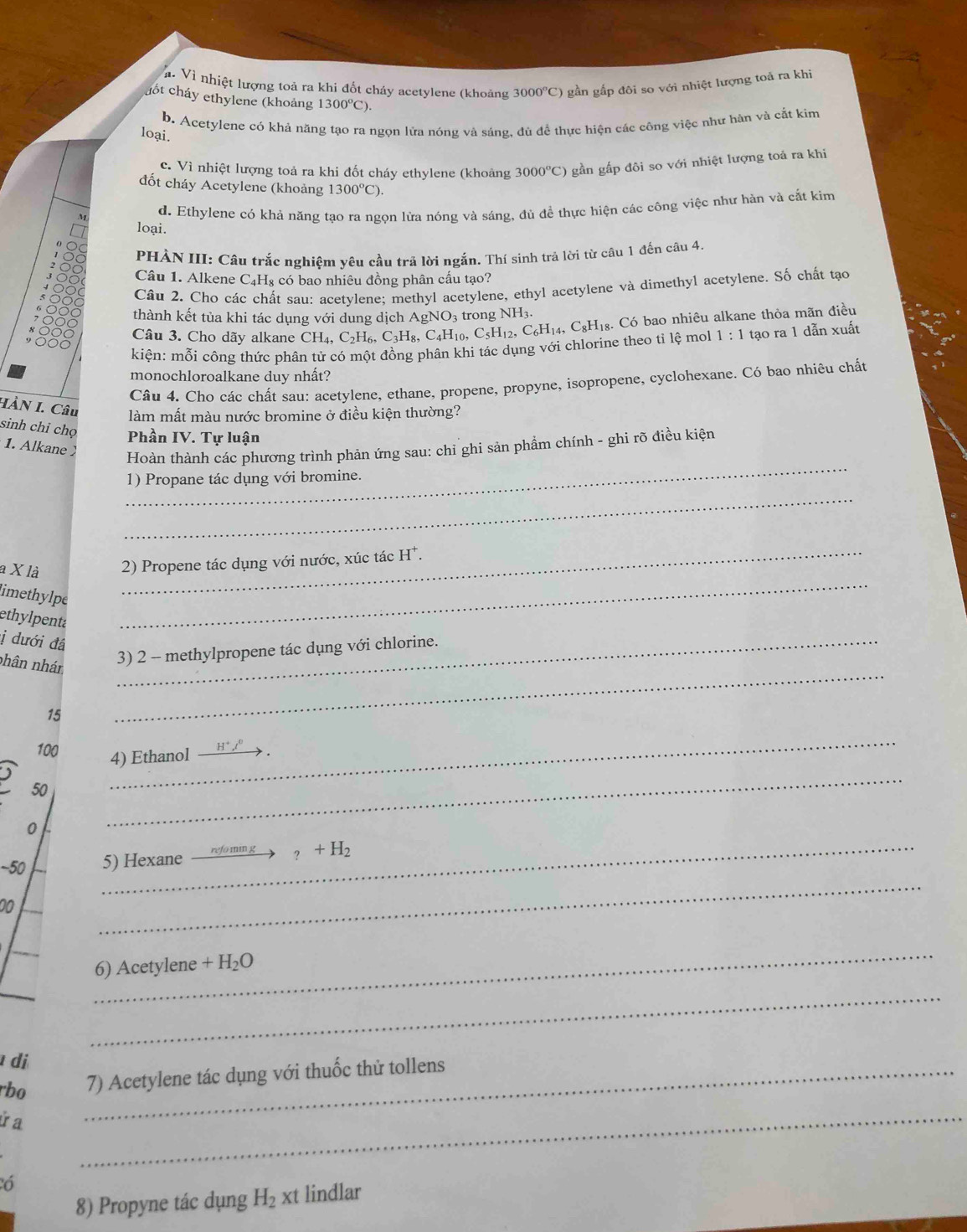 a. Vì nhiệt lượng toả ra khi đốt cháy acetylene (khoảng 3000°C) gần gấp đôi so với nhiệt lượng toả ra khi
cốt cháy ethylene (khoảng 1300^oC).
b. Acetylene có khả năng tạo ra ngọn lửa nóng và sáng, dù để thực hiện các công việc như hàn và cắt kim
loại.
c. Vì nhiệt lượng toả ra khi đốt cháy ethylene (khoảng 3000°C) gần gấp đôi so với nhiệt lượng toả ra khi
đốt cháy Acetylene (khoảng 1300°C).
loại. d. Ethylene có khả năng tạo ra ngọn lửa nóng và sáng, đù đề thực hiện các công việc như hàn và cắt kim
PHÀN III: Câu trắc nghiệm yêu cầu trả lời ngắn. Thí sinh trả lời từ câu 1 đến câu 4.
Câu 1. Alkene C_4H_8 có bao nhiêu đồng phân cấu tạo?
Câu 2. Cho các chất sau: acetvlene: methyl acetylene, ethyl acetylene và dimethyl acetylene. Số chất tạo
thành kết tủa khi tác dụng với dung dịch AgNO_3 trong NH
kiện: mỗi công thức phân tử có một đồng phân khi tác dụng với chlorine theo tỉ lệ mol CH_4,C_2H_6,C_3H_8,C_4H_10,C_5H_12,C_6H_14,C_8H_18.C_6 bao nhiêu alkane thỏa mãn điều
Câu 3. Cho dãy alkane
1:1 tạo ra 1 dẫn xuất
monochloroalkane duy nhất?
Câu 4. Cho các chất sau: acetylene, ethane, propene, propyne, isopropene, cyclohexane. Có bao nhiêu chất
HÀN I. Câu làm mất màu nước bromine ở điều kiện thường?
sinh chỉ chọ
Phần IV. Tự luận
1. Alkane 
_
Hoàn thành các phương trình phản ứng sau: chi ghi sản phẩm chính - ghi rõ điều kiện
1) Propane tác dụng với bromine.
_
_
a X là _2) Propene tác dụng với nước, xúc tác H^+.
limethylpe
ethylpenta
ị dưới đá_
_
nhân nhán
3) 2 - methylpropene tác dụng với chlorine.
15
_
100 H^+,l^0
_
4) Ethanol
50
_
0
~50 5) Hexane
_?+H_2
20
_
_
_
6) Acetylene +H_2O
_
di
rbo _7) Acetylene tác dụng với thuốc thử tollens
ứ a
_
ó
8) Propyne tác dụng H_2xt lindlar