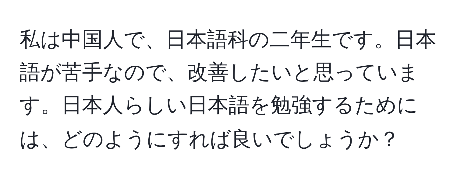 私は中国人で、日本語科の二年生です。日本語が苦手なので、改善したいと思っています。日本人らしい日本語を勉強するためには、どのようにすれば良いでしょうか？