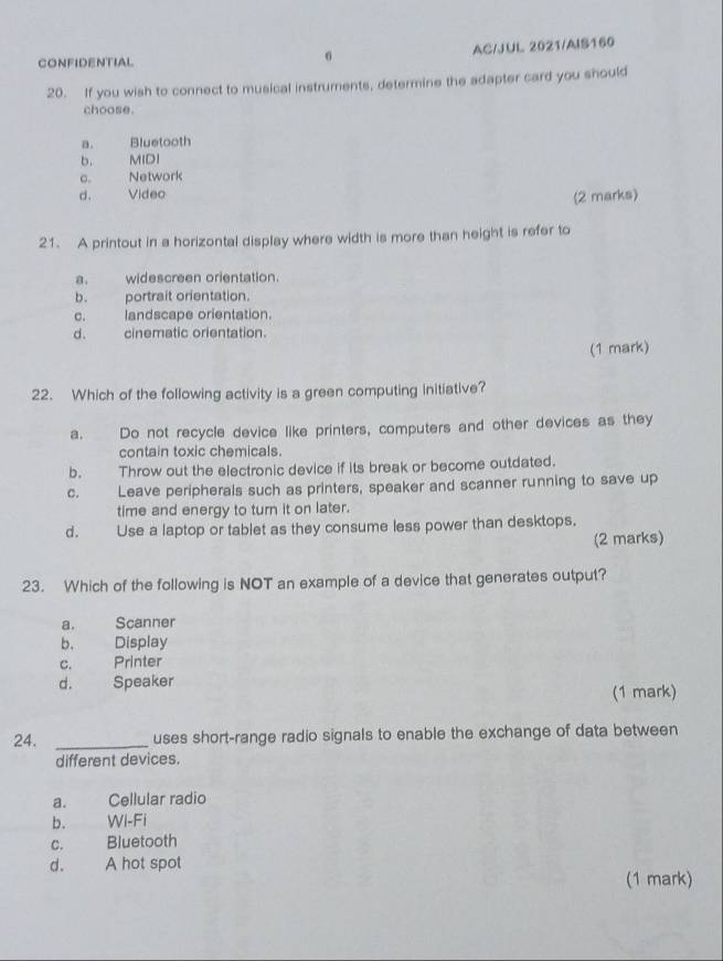 CONFIDENTIAL
6 AC/JUL 2021/AIS160
20. If you wish to connect to musical instruments, determine the adapter card you should
choose.
a. Bluetooth
b. MIDI
c. Network
d. Video
(2 marks)
21. A printout in a horizontal display where width is more than height is refer to
a. widescreen orientation.
b. portrait orientation.
c. landscape orientation.
d. cinematic orientation.
(1 mark)
22. Which of the following activity is a green computing initiative?
a. Do not recycle device like printers, computers and other devices as they
contain toxic chemicals.
b. Throw out the electronic device if its break or become outdated.
c. Leave peripherals such as printers, speaker and scanner running to save up
time and energy to turn it on later.
d. Use a laptop or tablet as they consume less power than desktops.
(2 marks)
23. Which of the following is NOT an example of a device that generates output?
a. Scanner
b. Display
c. Printer
d. Speaker (1 mark)
24. _uses short-range radio signals to enable the exchange of data between
different devices.
a. Cellular radio
b. Wi-Fi
c. Bluetooth
d. A hot spot
(1 mark)