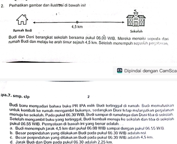 Perhatikan gambar dan ilustrasi di bawah ini!
!
4,5 km
Rumah Budi Sekolah
Budi dan Doni berangkat sekolah bersama pukul 06.00 WIB. Mereka menaiki sepeda dari
rumah Budi dan melaju ke arah timur sejauh 4,5 km. Setelah menempuh separüh perjalanan,
Dipindai dengan CamSca
ipa.7. smp. clp 2
Budi baru menyadari bahwa buku PR IPA milik Budi tertinggal di rumah. Budi memutuskan
untuk kembali ke rumah mengambil bukunya, sedangkan Doni tetap melanjutkan perjalanan
menuju ke sekolah, Pada pukul 06.30 WIB, Budi sampai di rumahnya dan Doni tiba di sekolah.
Seteläh mengambil buku yang tertinggal. Budi kembali menuju ke sekolah dan tiba di sekolah
pukul 06.55 WIB. Pernyataan di bawah ini yang benar adalah....
a. Budi menempuh jarak 4,5 km dari pukul 06.00 WIB sampai dengan pukul 06.55 WIB.
b. Besar perpindahan yang dilakukan Budi pada pukul 06.30 WIB adalah nol
c. Besar perpindahan yang dilakukan Budi pada pukul 06.30 WIB adalah 4.5 km.
d. Jarak Budi dan Doni pada pukul 06.30 adalah 2,25 km.