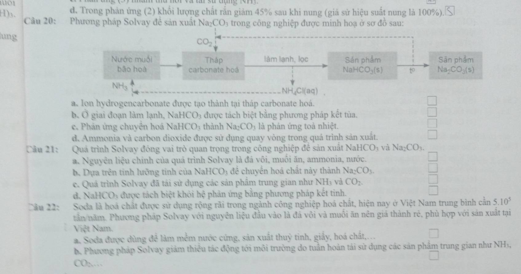 un thu nor và ta sự đụng rn   
H)3.
d. Trong phản ứng (2) khổi lượng chất rắn giảm 45% sau khi nung (giả sử hiệu suất nung là 100%).≤
Câu 20: Phương pháp Solvay đề sản xuất Na_2CO_3 trong công nghiệp được minh hoạ ở sơ dhat O sau:
ung
CO_2
Nước muối Tháp làm lạnh, lọc Sản phẩm Sản phẩm
bāo hoà carbonate hoá NaHCO_3(s) to Na_2CO_3(s)
NH₃
NH_4Cl(aq)
a. Ion hydrogencarbonate được tạo thành tại tháp carbonate hoá.
b. Ô giai đoạn làm lạnh, NaHCO_3 được tách biệt bằng phương pháp kết tủa.
c. Phản ứng chuyên hoá Nal HCO_3 thành Na_2CO_3 là phản ứng toả nhiệt.
d. Ammonia và carbon dioxide được sử dụng quay vòng trong quá trình sản xuất.
Câu 21: Quá trình Solvay đóng vai trò quan trọng trong công nghiệp đề sản xuất NaHCO_3 và Na_2CO_3.
a. Nguyên liệu chính của quá trình Solvay là đá vôi, muôi ăn, ammonia, nước.
b. Dựa trên tính lưỡng tính của I NaHCO_3 đề chuyển hoá chất này thành Na_2CO_3.
c. Quá trình Solvay đã tái sử dụng các sản phẩm trung gian như NH_3 và CO_2.
d. NaHCO_3 được tách biệt khỏi hệ phản ứng bằng phương pháp kết tinh.
Câu 22: Soda là hoá chất được sử dụng rộng rãi trong ngành công nghiệp hoá chất, hiện nay ở Việt Nam trung bình cần 5.10^5
tần năm. Phương pháp Solvay với nguyên liệu đầu vào là đá vôi và muối ăn nên giá thành rẻ, phù hợp với sản xuất tại
Việt Nam.
a. Soda được dùng đề làm mềm nước cứng, sản xuất thuỷ tinh, giấy, hoá chất,...
b. Phương pháp Solvay giảm thiều tác động tới môi trường do tuần hoàn tái sử dụng các sản phẩm trung gian như NH₃,
CO:.…