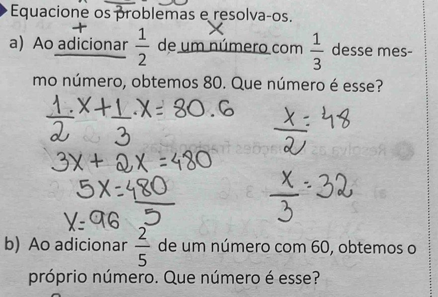 Equacione os problemas e resolvaços. 
a) Ao adicionar  1/2  de um número com  1/3  desse mes- 
mo número, obtemos 80. Que número é esse? 
b) Ao adicionar  2/5  de um número com 60, obtemos o 
próprio número. Que número é esse?