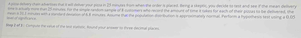 A pizza delivery chain advertises that it will deliver your pizza in 25 minutes from when the order is placed. Being a skeptic, you decide to test and see if the mean delivery 
time is actually more than 25 minutes. For the simple random sample of 8 customers who record the amount of time it takes for each of their pizzas to be delivered, the 
level of significance. mean is 31.1 minutes with a standard deviation of 6.8 minutes. Assume that the population distribution is approximately normal. Perform a hypothesis test using a 0.05
Step 2 of 3 : Compute the value of the test statistic. Round your answer to three decimal places.