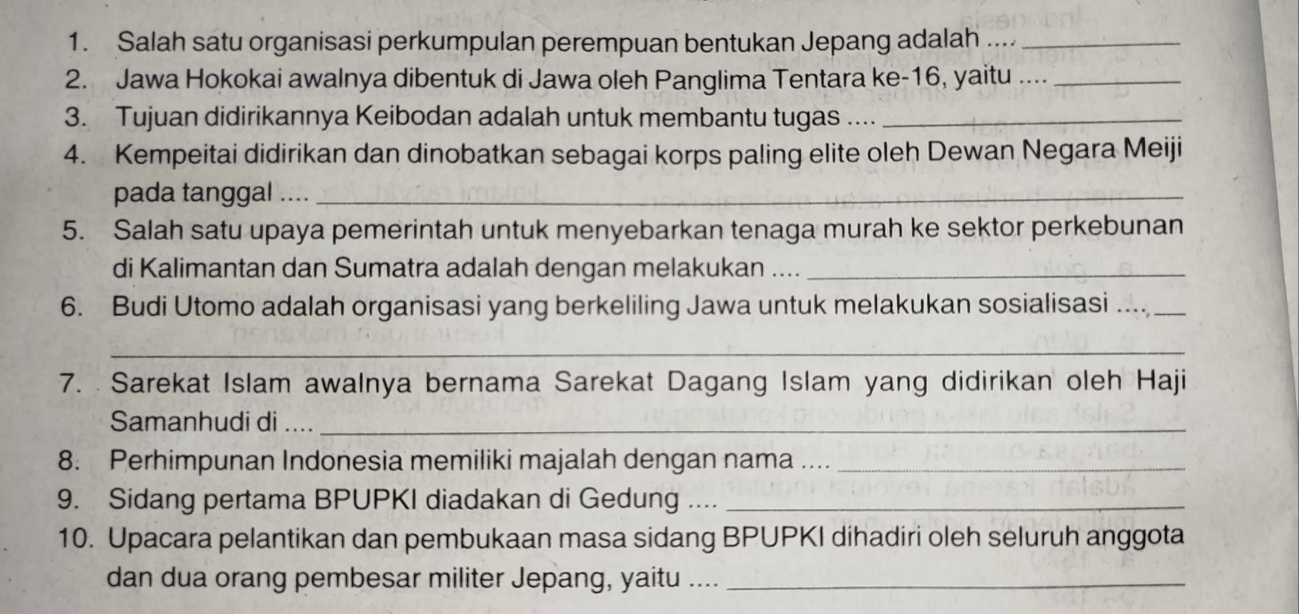 Salah satu organisasi perkumpulan perempuan bentukan Jepang adalah ...._ 
2. Jawa Hokokai awalnya dibentuk di Jawa oleh Panglima Tentara ke- 16, yaitu ...._ 
3. Tujuan didirikannya Keibodan adalah untuk membantu tugas ...._ 
4. Kempeitai didirikan dan dinobatkan sebagai korps paling elite oleh Dewan Negara Meiji 
pada tanggal ...._ 
5. Salah satu upaya pemerintah untuk menyebarkan tenaga murah ke sektor perkebunan 
di Kalimantan dan Sumatra adalah dengan melakukan ...._ 
6. Budi Utomo adalah organisasi yang berkeliling Jawa untuk melakukan sosialisasi ... 
_ 
7. Sarekat Islam awalnya bernama Sarekat Dagang Islam yang didirikan oleh Haji 
Samanhudi di ..__ 
8. Perhimpunan Indonesia memiliki majalah dengan nama ...._ 
9. Sidang pertama BPUPKI diadakan di Gedung ...._ 
10. Upacara pelantikan dan pembukaan masa sidang BPUPKI dihadiri oleh seluruh anggota 
dan dua orang pembesar militer Jepang, yaitu ...._