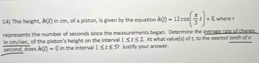 The height, k(t) in cm, of a piston, is given by the equation h(t)=12cos ( π /3 t)+8 , where t
represents the number of seconds since the measurements began. Determine the average rate of change 
in cm/sec, of the piston's height on the interval 1≤ t≤ 2 At what value(s) of t, to the mearest tenth of o 
second, does h(t)=0 in the interval 1≤ t≤ 5 ? Justify your answer.