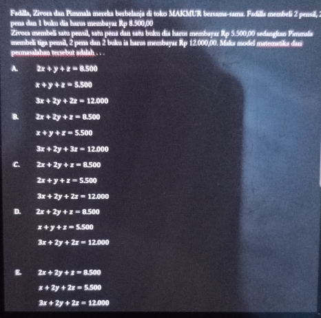 Fadilla, Zivora dan Pimmala mereka berbelanja di toko MAKMUR bersama-sama. Fadilla membeli 2 pensil, 2
pena dan 1 buku dia harus membayar Rp 8.500,00
Zivora membeli satu pensil, satu pena dan satu buku dia harus membayar Rp 5.500,00 sedangkan Pimmala
membeli tiga pensil, 2 pena dan 2 buku ia harus membayar Rp 12.000,00. Maka model matematika dari
permasalahan tersebut adalah . . .
A. 2x+y+z=8.500
x+y+z=5.500
3x+2y+2z=12.000
B. 2x+2y+z=8.500
x+y+z=5.500
3x+2y+3z=12.000
C. 2x+2y+z=8.500
2x+y+z=5.500
3x+2y+2z=12.000
D. 2x+2y+z=8.500
x+y+z=5.500
3x+2y+2z=12.000
E 2x+2y+z=8.500
x+2y+2z=5.500
3x+2y+2z=12.000