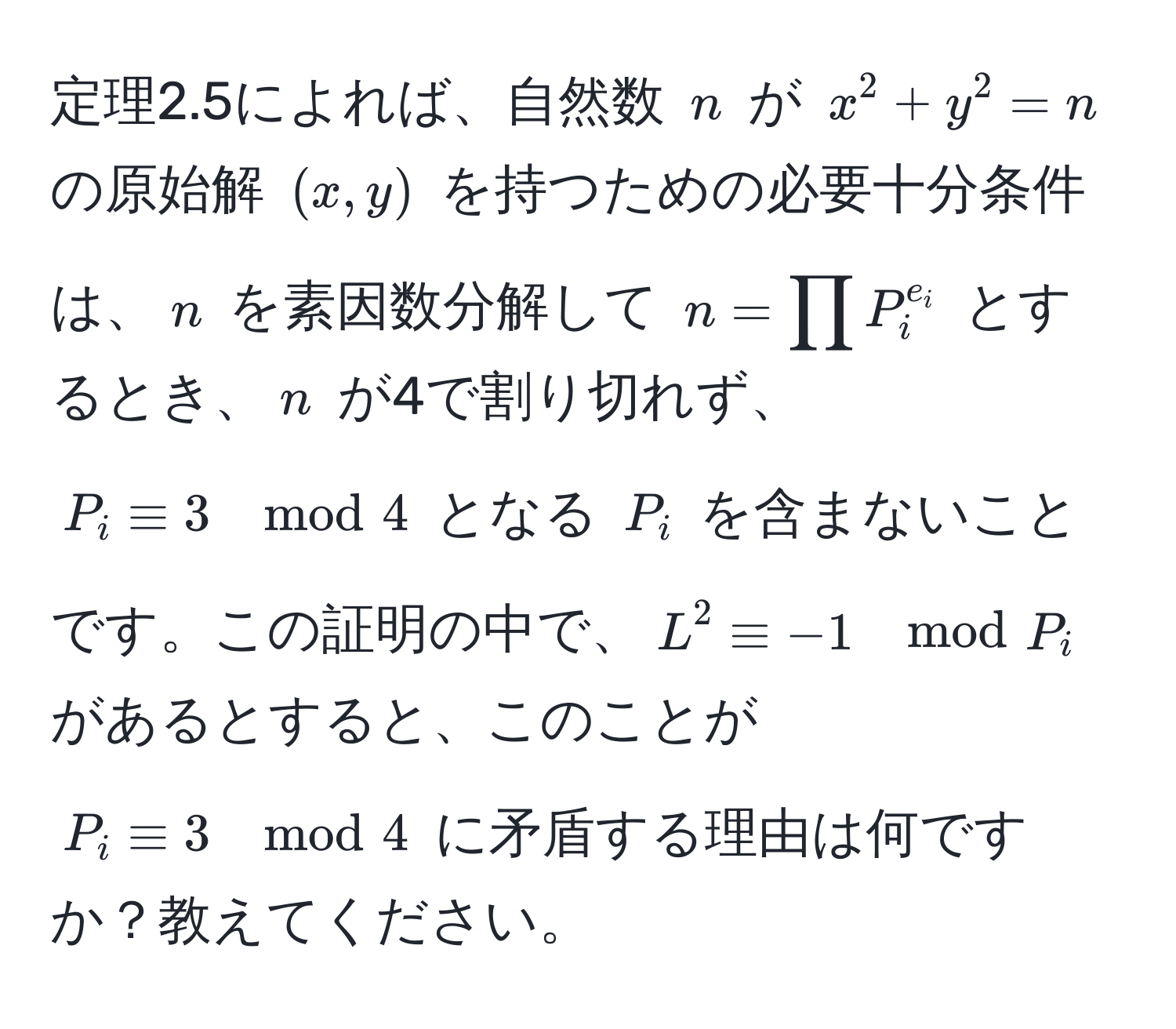 定理2.5によれば、自然数 $n$ が $x^(2 + y^2 = n$ の原始解 $(x, y)$ を持つための必要十分条件は、$n$ を素因数分解して $n = prod P_i^e_i)$ とするとき、$n$ が4で割り切れず、$P_i equiv 3 mod 4$ となる $P_i$ を含まないことです。この証明の中で、$L^2 equiv -1 mod P_i$ があるとすると、このことが $P_i equiv 3 mod 4$ に矛盾する理由は何ですか？教えてください。