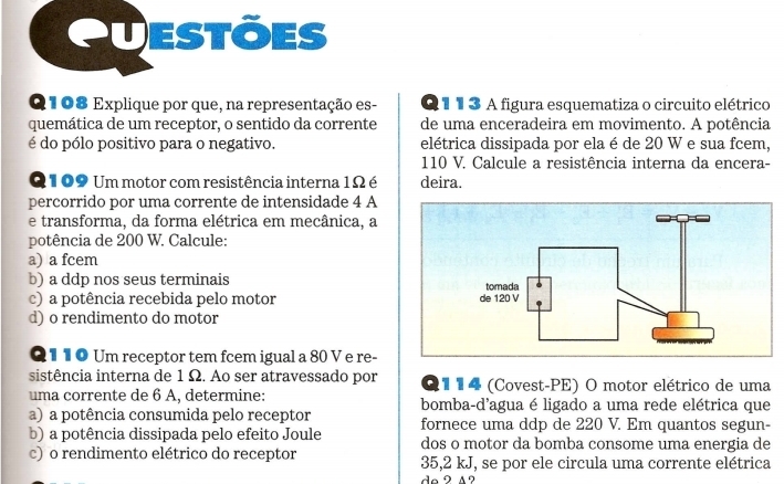 Questões 
Q108 Explique por que, na representação es- Q 1 1 3 A figura esquematiza o circuito elétrico 
quemática de um receptor, o sentido da corrente de uma enceradeira em movimento. A potência 
é do pólo positivo para o negativo. elétrica dissipada por ela é de 20 W e sua fcem,
110 V. Calcule a resistência interna da encera-
Q109 Um motor com resistência interna 1Ω é deira. 
percorrido por uma corrente de intensidade 4 A
e transforma, da forma elétrica em mecânica, a 
potência de 200 W. Calcule: 
a) a fcem
b) a ddp nos seus terminais 
c) a potência recebida pelo motor 
d) o rendimento do motor 
Q 1 1 O Um receptor tem fcem igual a 80 V e re- 
sistência interna de 1 Ω. Ao ser atravessado por O 1 1 4 (Covest-PE) O motor elétrico de uma 
uma corrente de 6 A, determine: bomba-d'agua é ligado a uma rede elétrica que 
a) a potência consumida pelo receptor fornece uma ddp de 220 V. Em quantos segun- 
b) a potência dissipada pelo efeito Joule dos o motor da bomba consome uma energia de 
c) o rendimento elétrico do receptor 35, 2 kJ, se por ele circula uma corrente elétrica