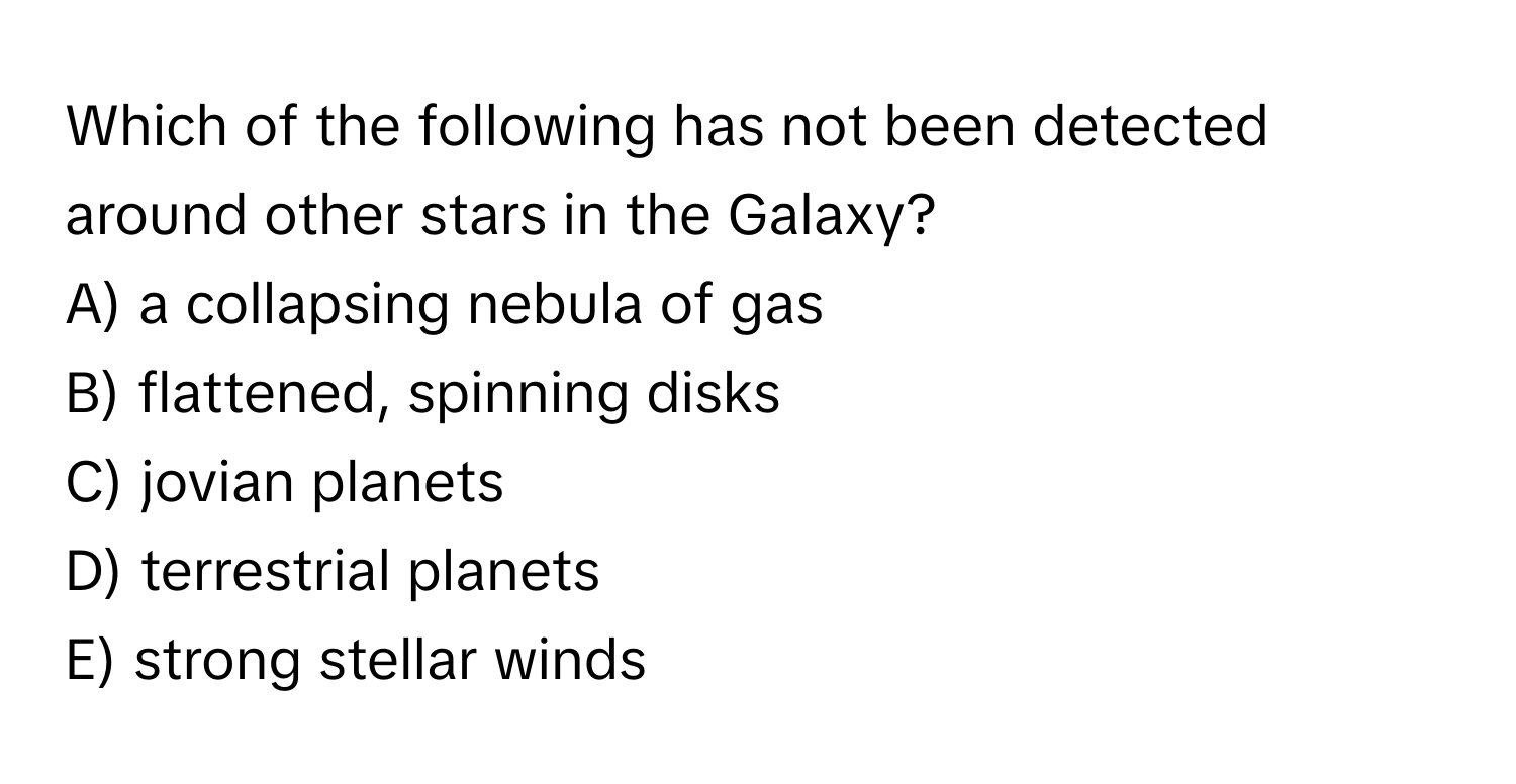 Which of the following has not been detected around other stars in the Galaxy?

A) a collapsing nebula of gas
B) flattened, spinning disks
C) jovian planets
D) terrestrial planets
E) strong stellar winds