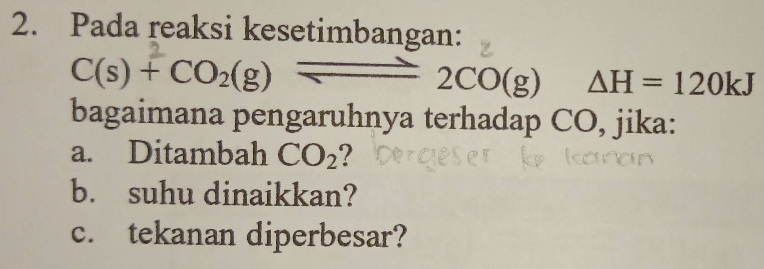 Pada reaksi kesetimbangan:
C(s)+CO_2(g) ^circ  overline  2CO(g)
△ H=120kJ
bagaimana pengaruhnya terhadap CO, jika: 
a. Ditambah CO_2 2 
b. suhu dinaikkan? 
c. tekanan diperbesar?