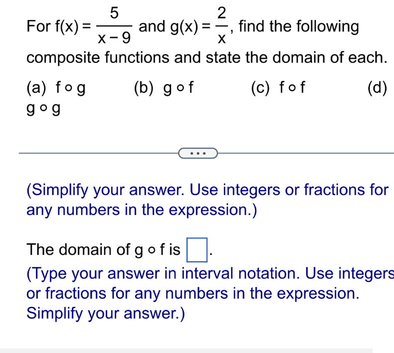 For f(x)= 5/x-9  and g(x)= 2/x  , find the following 
composite functions and state the domain of each. 
(a) f 。 g (b) g o f (c) f o f (d)
gcirc g
(Simplify your answer. Use integers or fractions for 
any numbers in the expression.) 
The domain of g o f is □. 
(Type your answer in interval notation. Use integers 
or fractions for any numbers in the expression. 
Simplify your answer.)