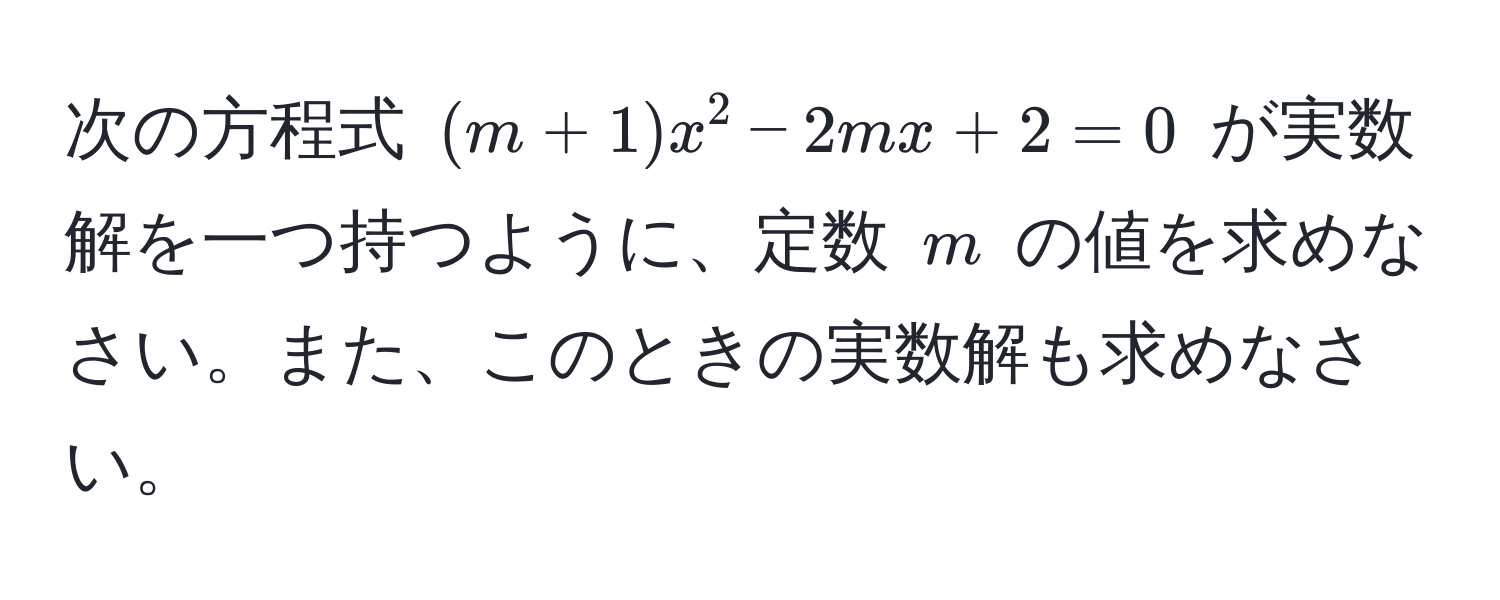 次の方程式 ((m+1)x^2 - 2mx + 2 = 0) が実数解を一つ持つように、定数 (m) の値を求めなさい。また、このときの実数解も求めなさい。