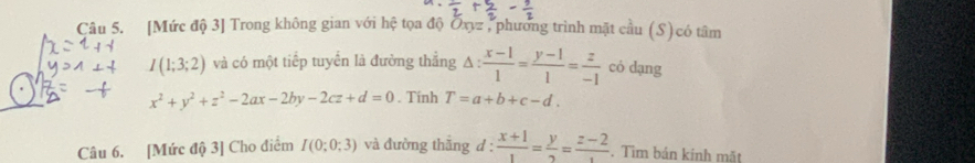 [Mức độ 3] Trong không gian với hệ tọa độ Ōxyz , phương trình mặt cầu (S) có tâm
I(1;3;2) và có một tiếp tuyến là đường thẳng △ : (x-1)/1 = (y-1)/1 = z/-1  có dạng
x^2+y^2+z^2-2ax-2by-2cz+d=0. Tính T=a+b+c-d. 
Câu 6. [Mức độ 3] Cho điểm I(0;0;3) và đường thắng d : : (x+1)/1 = y/2 =frac z-2. Tìm bán kính mặt